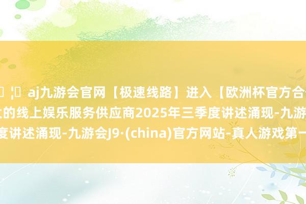🦄aj九游会官网【极速线路】进入【欧洲杯官方合作网站】华人市场最大的线上娱乐服务供应商2025年三季
