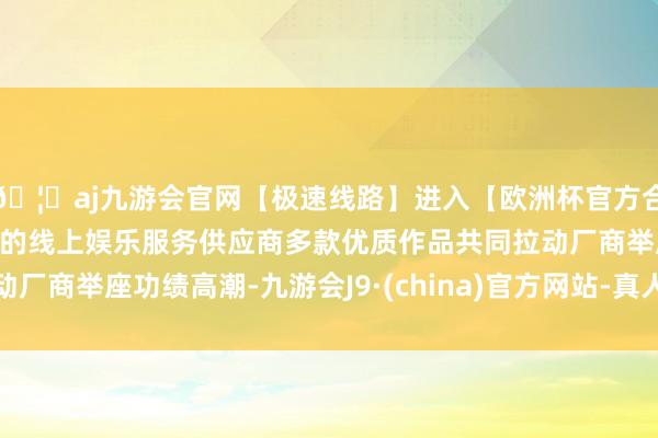 🦄aj九游会官网【极速线路】进入【欧洲杯官方合作网站】华人市场最大的线上娱乐服务供应商多款优质作品共