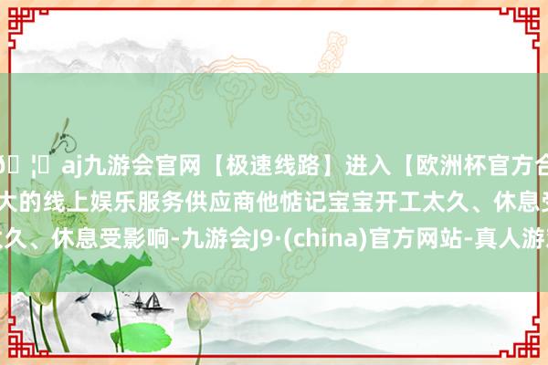 🦄aj九游会官网【极速线路】进入【欧洲杯官方合作网站】华人市场最大的线上娱乐服务供应商他惦记宝宝开工