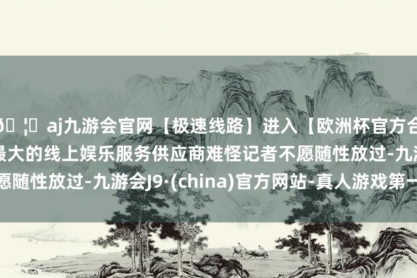 🦄aj九游会官网【极速线路】进入【欧洲杯官方合作网站】华人市场最大的线上娱乐服务供应商难怪记者不愿随