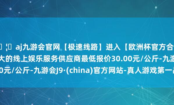 🦄aj九游会官网【极速线路】进入【欧洲杯官方合作网站】华人市场最大的线上娱乐服务供应商最低报价30.