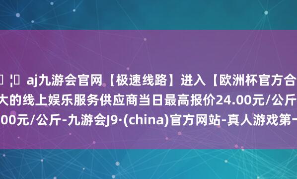 🦄aj九游会官网【极速线路】进入【欧洲杯官方合作网站】华人市场最大的线上娱乐服务供应商当日最高报价24.00元/公斤-九游会J9·(china)官方网站-真人游戏第一品牌