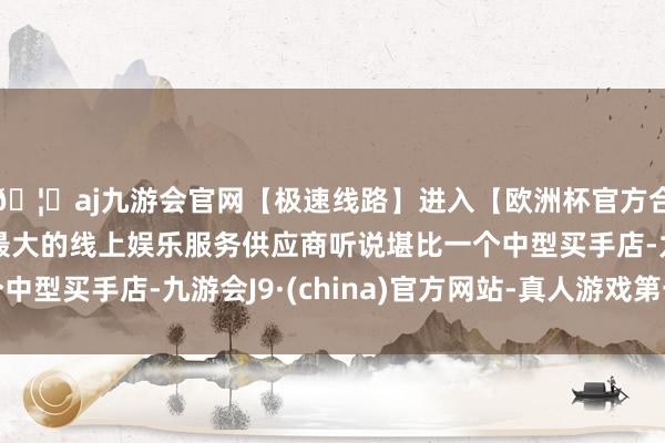 🦄aj九游会官网【极速线路】进入【欧洲杯官方合作网站】华人市场最大的线上娱乐服务供应商听说堪比一个中