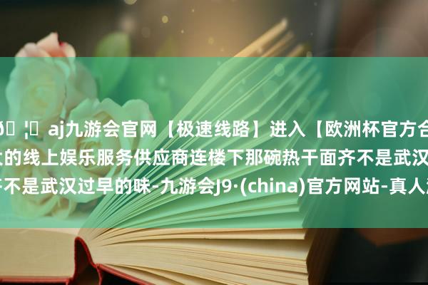🦄aj九游会官网【极速线路】进入【欧洲杯官方合作网站】华人市场最大的线上娱乐服务供应商连楼下那碗热干