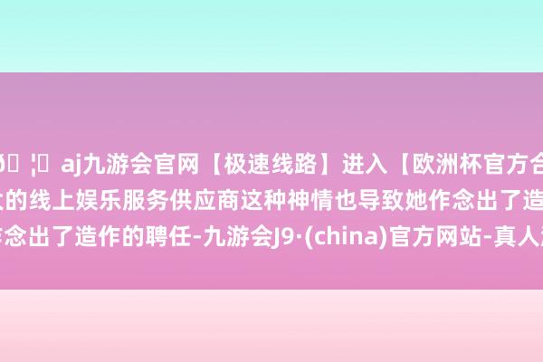 🦄aj九游会官网【极速线路】进入【欧洲杯官方合作网站】华人市场最大的线上娱乐服务供应商这种神情也导致