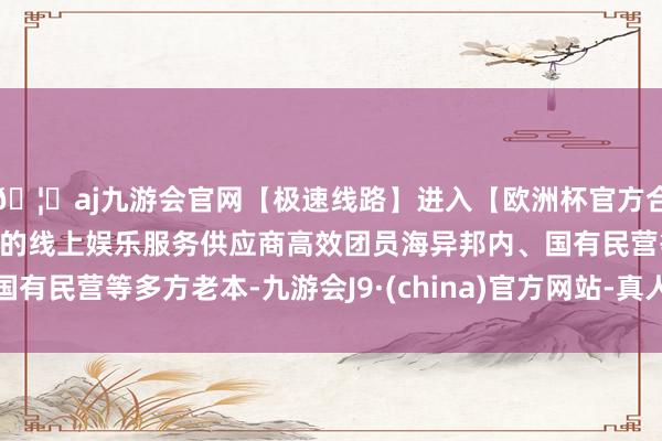 🦄aj九游会官网【极速线路】进入【欧洲杯官方合作网站】华人市场最大的线上娱乐服务供应商高效团员海异邦
