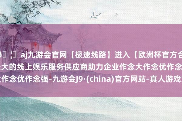 🦄aj九游会官网【极速线路】进入【欧洲杯官方合作网站】华人市场最大的线上娱乐服务供应商助力企业作念大