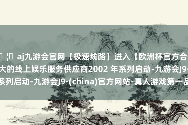 🦄aj九游会官网【极速线路】进入【欧洲杯官方合作网站】华人市场最大的线上娱乐服务供应商2002 年系