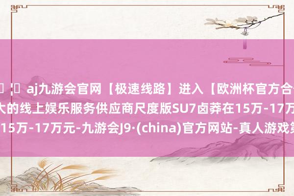 🦄aj九游会官网【极速线路】进入【欧洲杯官方合作网站】华人市场最大的线上娱乐服务供应商尺度版SU7卤