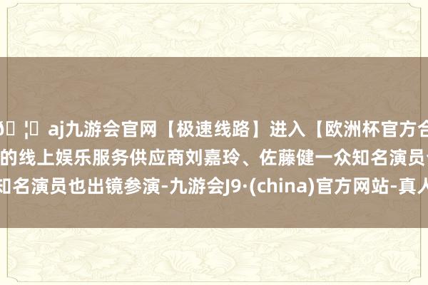 🦄aj九游会官网【极速线路】进入【欧洲杯官方合作网站】华人市场最大的线上娱乐服务供应商刘嘉玲、佐藤健一众知名演员也出镜参演-九游会J9·(china)官方网站-真人游戏第一品牌