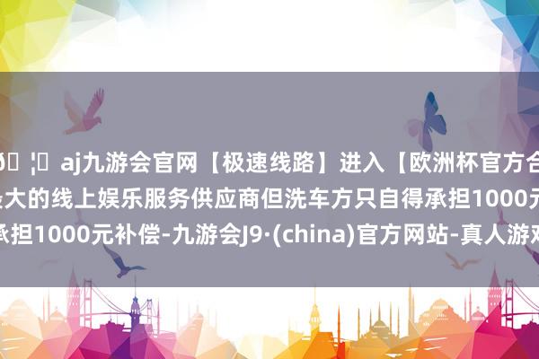 🦄aj九游会官网【极速线路】进入【欧洲杯官方合作网站】华人市场最大的线上娱乐服务供应商但洗车方只自得