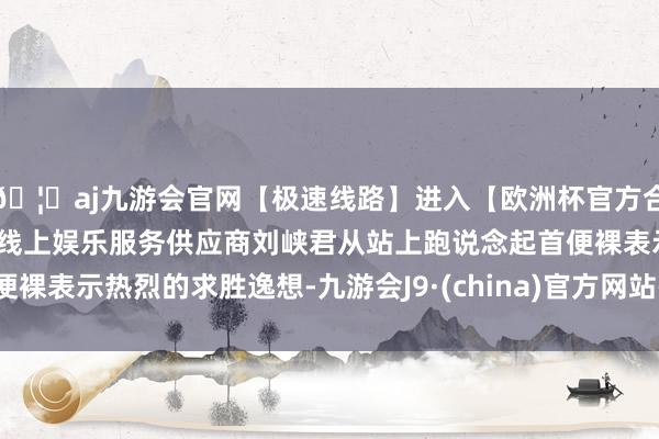 🦄aj九游会官网【极速线路】进入【欧洲杯官方合作网站】华人市场最大的线上娱乐服务供应商刘峡君从站上跑