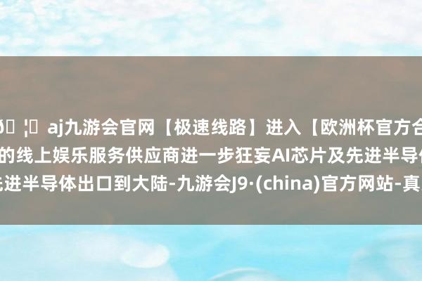 🦄aj九游会官网【极速线路】进入【欧洲杯官方合作网站】华人市场最大的线上娱乐服务供应商进一步狂妄AI