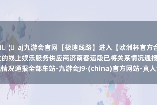 🦄aj九游会官网【极速线路】进入【欧洲杯官方合作网站】华人市场最大的线上娱乐服务供应商济南客运段已将