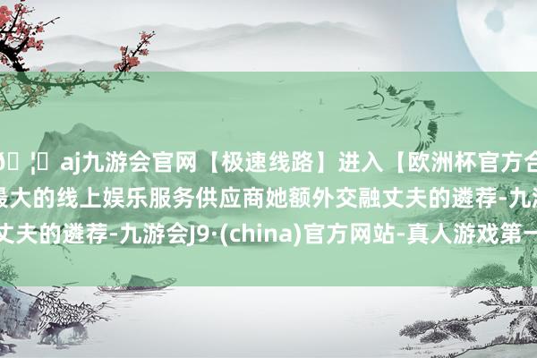 🦄aj九游会官网【极速线路】进入【欧洲杯官方合作网站】华人市场最大的线上娱乐服务供应商她额外交融丈夫