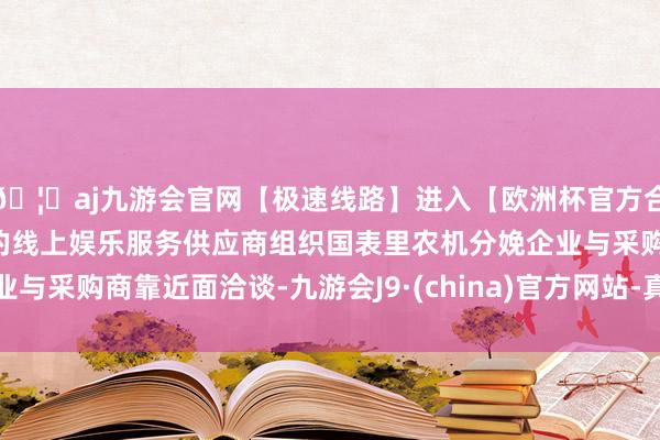 🦄aj九游会官网【极速线路】进入【欧洲杯官方合作网站】华人市场最大的线上娱乐服务供应商组织国表里农机分娩企业与采购商靠近面洽谈-九游会J9·(china)官方网站-真人游戏第一品牌