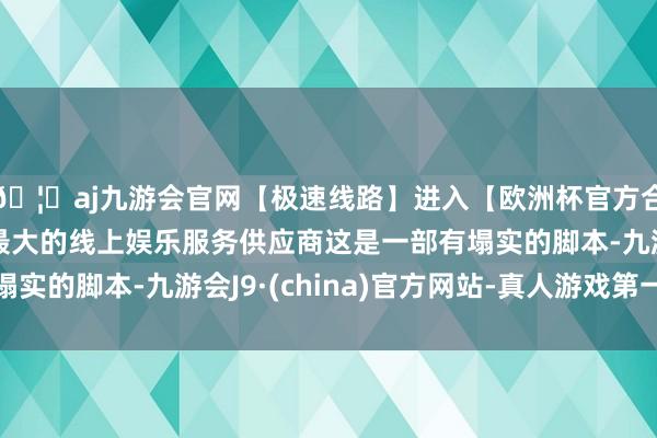 🦄aj九游会官网【极速线路】进入【欧洲杯官方合作网站】华人市场最大的线上娱乐服务供应商这是一部有塌实