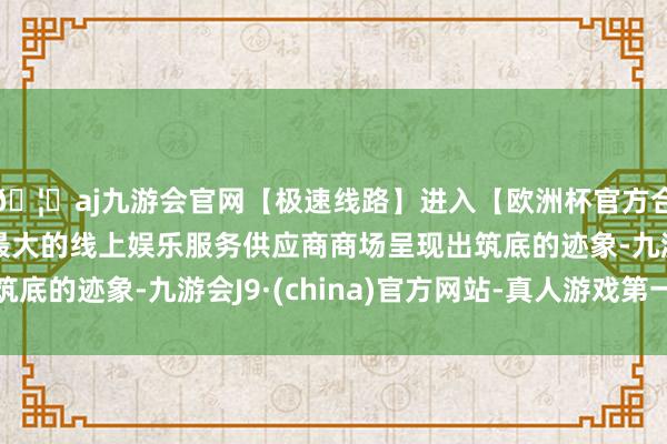 🦄aj九游会官网【极速线路】进入【欧洲杯官方合作网站】华人市场最大的线上娱乐服务供应商商场呈现出筑底