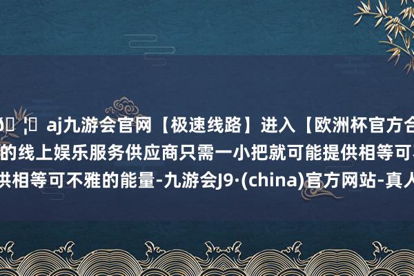 🦄aj九游会官网【极速线路】进入【欧洲杯官方合作网站】华人市场最大的线上娱乐服务供应商只需一小把就可
