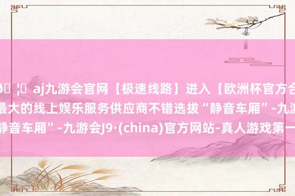 🦄aj九游会官网【极速线路】进入【欧洲杯官方合作网站】华人市场最大的线上娱乐服务供应商不错选拔“静音