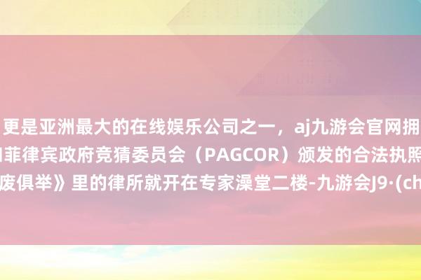 更是亚洲最大的在线娱乐公司之一，aj九游会官网拥有欧洲马耳他（MGA）和菲律宾政府竞猜委员会（PAG