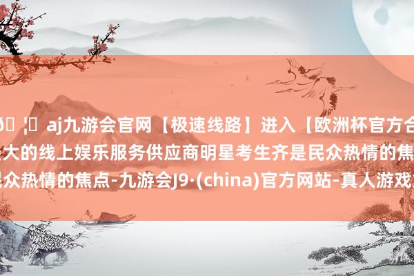 🦄aj九游会官网【极速线路】进入【欧洲杯官方合作网站】华人市场最大的线上娱乐服务供应商明星考生齐是民
