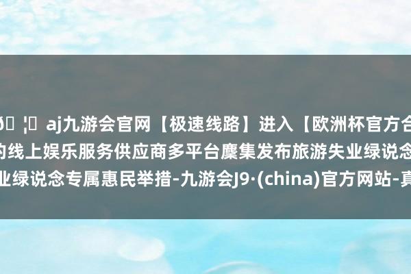 🦄aj九游会官网【极速线路】进入【欧洲杯官方合作网站】华人市场最大的线上娱乐服务供应商多平台麇集发布